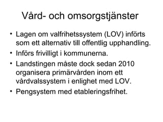 Vård- och omsorgstjänster
• Lagen om valfrihetssystem (LOV) införts
  som ett alternativ till offentlig upphandling.
• Införs frivilligt i kommunerna.
• Landstingen måste dock sedan 2010
  organisera primärvården inom ett
  vårdvalssystem i enlighet med LOV.
• Pengsystem med etableringsfrihet.
 