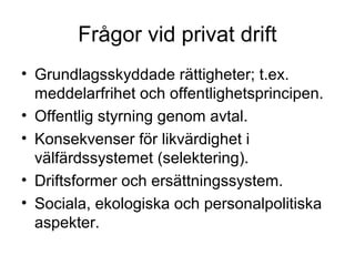 Frågor vid privat drift
• Grundlagsskyddade rättigheter; t.ex.
  meddelarfrihet och offentlighetsprincipen.
• Offentlig styrning genom avtal.
• Konsekvenser för likvärdighet i
  välfärdssystemet (selektering).
• Driftsformer och ersättningssystem.
• Sociala, ekologiska och personalpolitiska
  aspekter.
 