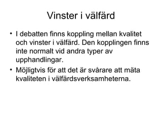Vinster i välfärd
• I debatten finns koppling mellan kvalitet
  och vinster i välfärd. Den kopplingen finns
  inte normalt vid andra typer av
  upphandlingar.
• Möjligtvis för att det är svårare att mäta
  kvaliteten i välfärdsverksamheterna.
 