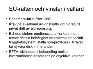 EU-rätten och vinster i välfärd
• Sodemare-fallet från 1997.
• Krav på avsaknad av vinstsyfte vid bidrag till
  privat drift av äldreomsorg.
• EU-domstolen; medlemsstaterna kan, inom
  ramen för sin behörighet att utforma ett socialt
  trygghetssystem, ställa non-profit-krav. Kravet
  får ej vara diskriminerande.
• EFTA: skillnaden i behandling mellan
  leverantörerna baserades på objektiva kriterier.
 