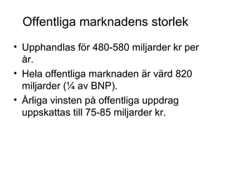 Offentliga marknadens storlek
• Upphandlas för 480-580 miljarder kr per
  år.
• Hela offentliga marknaden är värd 820
  miljarder (¼ av BNP).
• Årliga vinsten på offentliga uppdrag
  uppskattas till 75-85 miljarder kr.
 