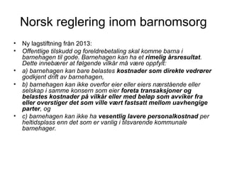 Norsk reglering inom barnomsorg
• Ny lagstiftning från 2013:
• Offentlige tilskudd og foreldrebetaling skal komme barna i
  barnehagen til gode. Barnehagen kan ha et rimelig årsresultat.
  Dette innebærer at følgende vilkår må være oppfylt:
• a) barnehagen kan bare belastes kostnader som direkte vedrører
  godkjent drift av barnehagen,
• b) barnehagen kan ikke overfor eier eller eiers nærstående eller
  selskap i samme konsern som eier foreta transaksjoner og
  belastes kostnader på vilkår eller med beløp som avviker fra
  eller overstiger det som ville vært fastsatt mellom uavhengige
  parter, og
• c) barnehagen kan ikke ha vesentlig lavere personalkostnad per
  heltidsplass enn det som er vanlig i tilsvarende kommunale
  barnehager.
 