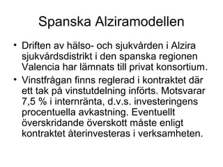 Spanska Alziramodellen
• Driften av hälso- och sjukvården i Alzira
  sjukvårdsdistrikt i den spanska regionen
  Valencia har lämnats till privat konsortium.
• Vinstfrågan finns reglerad i kontraktet där
  ett tak på vinstutdelning införts. Motsvarar
  7,5 % i internränta, d.v.s. investeringens
  procentuella avkastning. Eventuellt
  överskridande överskott måste enligt
  kontraktet återinvesteras i verksamheten.
 