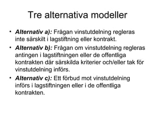 Tre alternativa modeller
• Alternativ a): Frågan vinstutdelning regleras
  inte särskilt i lagstiftning eller kontrakt.
• Alternativ b): Frågan om vinstutdelning regleras
  antingen i lagstiftningen eller de offentliga
  kontrakten där särskilda kriterier och/eller tak för
  vinstutdelning införs.
• Alternativ c): Ett förbud mot vinstutdelning
  införs i lagstiftningen eller i de offentliga
  kontrakten.
 