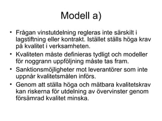Modell a)
• Frågan vinstutdelning regleras inte särskilt i
  lagstiftning eller kontrakt. Istället ställs höga krav
  på kvalitet i verksamheten.
• Kvaliteten måste definieras tydligt och modeller
  för noggrann uppföljning måste tas fram.
• Sanktionsmöjligheter mot leverantörer som inte
  uppnår kvalitetsmålen införs.
• Genom att ställa höga och mätbara kvalitetskrav
  kan riskerna för utdelning av övervinster genom
  försämrad kvalitet minska.
 