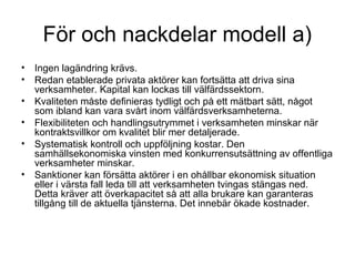 För och nackdelar modell a)
• Ingen lagändring krävs.
• Redan etablerade privata aktörer kan fortsätta att driva sina
  verksamheter. Kapital kan lockas till välfärdssektorn.
• Kvaliteten måste definieras tydligt och på ett mätbart sätt, något
  som ibland kan vara svårt inom välfärdsverksamheterna.
• Flexibiliteten och handlingsutrymmet i verksamheten minskar när
  kontraktsvillkor om kvalitet blir mer detaljerade.
• Systematisk kontroll och uppföljning kostar. Den
  samhällsekonomiska vinsten med konkurrensutsättning av offentliga
  verksamheter minskar.
• Sanktioner kan försätta aktörer i en ohållbar ekonomisk situation
  eller i värsta fall leda till att verksamheten tvingas stängas ned.
  Detta kräver att överkapacitet så att alla brukare kan garanteras
  tillgång till de aktuella tjänsterna. Det innebär ökade kostnader.
 