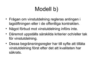 Modell b)
• Frågan om vinstutdelning regleras antingen i
  lagstiftningen eller i de offentliga kontrakten.
• Något förbud mot vinstutdelning införs inte.
• Däremot uppställs särskilda kriterier och/eller tak
  för vinstutdelning.
• Dessa begränsningsregler har till syfte att tillåta
  vinstutdelning först efter det att kvaliteten har
  säkrats.
 