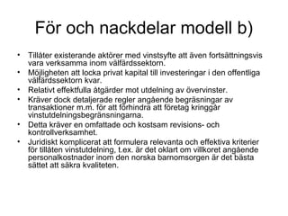 För och nackdelar modell b)
• Tillåter existerande aktörer med vinstsyfte att även fortsättningsvis
  vara verksamma inom välfärdssektorn.
• Möjligheten att locka privat kapital till investeringar i den offentliga
  välfärdssektorn kvar.
• Relativt effektfulla åtgärder mot utdelning av övervinster.
• Kräver dock detaljerade regler angående begräsningar av
  transaktioner m.m. för att förhindra att företag kringgår
  vinstutdelningsbegränsningarna.
• Detta kräver en omfattade och kostsam revisions- och
  kontrollverksamhet.
• Juridiskt komplicerat att formulera relevanta och effektiva kriterier
  för tillåten vinstutdelning, t.ex. är det oklart om villkoret angående
  personalkostnader inom den norska barnomsorgen är det bästa
  sättet att säkra kvaliteten.
 