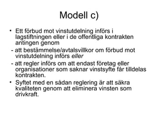 Modell c)
• Ett förbud mot vinstutdelning införs i
   lagstiftningen eller i de offentliga kontrakten
   antingen genom
 - att bestämmelse/avtalsvillkor om förbud mot
   vinstutdelning införs eller
 - att regler införs om att endast företag eller
   organisationer som saknar vinstsyfte får tilldelas
   kontrakten.
• Syftet med en sådan reglering är att säkra
   kvaliteten genom att eliminera vinsten som
   drivkraft.
 