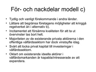 För- och nackdelar modell c)
• Tydlig och vanligt förekommande i andra länder.
• Lättare att begränsa företagens möjligheter att kringgå
  regelverket än i alternativ b).
• Incitamentet att försämra kvaliteten för att ta ut
  övervinster tas bort helt.
• Majoriteten av de existerande privata aktörerna i den
  offentliga välfärdssektorn har dock vinstsyfte idag.
• Svårt att locka privat kapital till investeringar i
  välfärdssektorn.
• Oklart om existerande ideella aktörer i
  välfärdsmarkanden är kapabla/intresserade av att
  expandera.
 