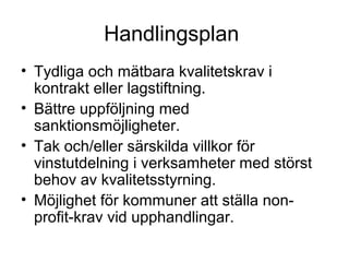 Handlingsplan
• Tydliga och mätbara kvalitetskrav i
  kontrakt eller lagstiftning.
• Bättre uppföljning med
  sanktionsmöjligheter.
• Tak och/eller särskilda villkor för
  vinstutdelning i verksamheter med störst
  behov av kvalitetsstyrning.
• Möjlighet för kommuner att ställa non-
  profit-krav vid upphandlingar.
 