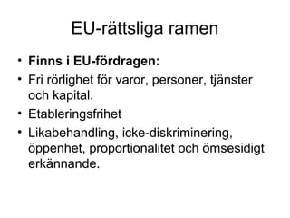 EU-rättsliga ramen
• Finns i EU-fördragen:
• Fri rörlighet för varor, personer, tjänster
  och kapital.
• Etableringsfrihet
• Likabehandling, icke-diskriminering,
  öppenhet, proportionalitet och ömsesidigt
  erkännande.
 