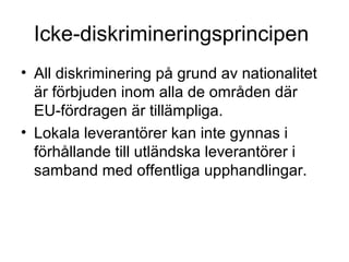 Icke-diskrimineringsprincipen
• All diskriminering på grund av nationalitet
  är förbjuden inom alla de områden där
  EU-fördragen är tillämpliga.
• Lokala leverantörer kan inte gynnas i
  förhållande till utländska leverantörer i
  samband med offentliga upphandlingar.
 