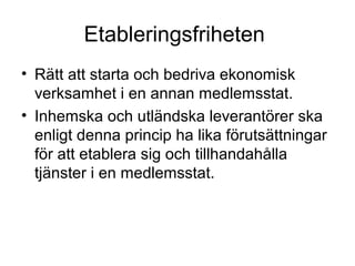 Etableringsfriheten
• Rätt att starta och bedriva ekonomisk
  verksamhet i en annan medlemsstat.
• Inhemska och utländska leverantörer ska
  enligt denna princip ha lika förutsättningar
  för att etablera sig och tillhandahålla
  tjänster i en medlemsstat.
 