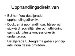 Upphandlingsdirektiven
• EU har flera detaljerade
  upphandlingsdirektiv.
• Dock; små upphandlingar, hälso- och
  sjukvård, socialtjänster och utbildning
  samt s.k. tjänstekoncessioner är
  undantagna.
• Detaljerade EU-reglerna gäller i princip
  inte inom dessa områden.
 