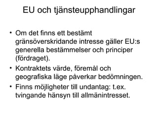 EU och tjänsteupphandlingar

• Om det finns ett bestämt
  gränsöverskridande intresse gäller EU:s
  generella bestämmelser och principer
  (fördraget).
• Kontraktets värde, föremål och
  geografiska läge påverkar bedömningen.
• Finns möjligheter till undantag: t.ex.
  tvingande hänsyn till allmänintresset.
 