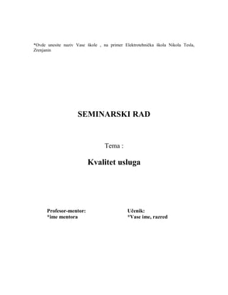 *Ovde unesite naziv Vase škole , na primer Elektrotehnička škola Nikola Tesla,
Zrenjanin
SEMINARSKI RAD
Tema :
Kvalitet usluga
Profesor-mentor: Učenik:
*ime mentora *Vase ime, razred
 