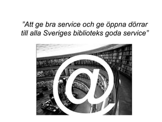 ”Att ge bra service och ge öppna dörrar
till alla Sveriges biblioteks goda service”
@
 