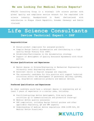 We are Looking for Medical Device Experts!
KVALITO Consulting Group is a strategic life science partner with
global quality and compliance service network for the regulated life
science industry. Headquartered in Basel (Switzerland) with
subsidiaries in Prague (Czech Republic), Dresden (Germany) and Dublin
(Ireland)
Responsibilities:
Responsibilities
 Ensure product compliance for assigned projects
 Compile Design Control documentation and contributing to a high
quality Design History file (DHF).
 Establishes/Participates in the documentation strategy
 Support of development of Quality Assurance Agreements with third
parties.
Minimum Qualifications and Experiences
 Master degree in Science/Engineering or Mechanical Engineering or
University level Engineering education.
 Excellent skills in English language are required.
 The successful candidate for this position will support technical
activities within the development of parenteral delivery systems,
e.g. drug/device combination products and medical devices.
Preferred Qualification and Experiences
An ideal candidate would have a relevant degree in engineering and at
least 5 years of experience in a similar area, including:
 Pre-filled-syringe device development, from early phase
activities up to commercialization and production scale-up;
 Medical device quality assurance;
 DHF compilation, including Design Control process and other
applicable regulatory, QA and GMP aspects;
 Understanding of medical device regulations (FDA 21CFR 820, EU
Medical Device Directive);
Life Science Consultants
Device Technical Expert - DHF
 