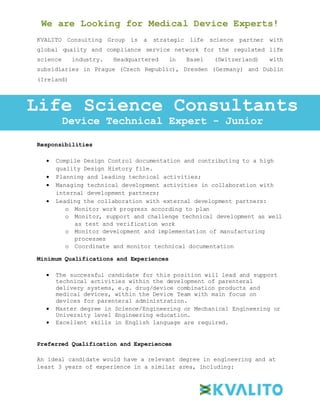 We are Looking for Medical Device Experts!
KVALITO Consulting Group is a strategic life science partner with
global quality and compliance service network for the regulated life
science industry. Headquartered in Basel (Switzerland) with
subsidiaries in Prague (Czech Republic), Dresden (Germany) and Dublin
(Ireland)
Responsibilities:
Responsibilities
 Compile Design Control documentation and contributing to a high
quality Design History file.
 Planning and leading technical activities;
 Managing technical development activities in collaboration with
internal development partners;
 Leading the collaboration with external development partners:
o Monitor work progress according to plan
o Monitor, support and challenge technical development as well
as test and verification work
o Monitor development and implementation of manufacturing
processes
o Coordinate and monitor technical documentation
Minimum Qualifications and Experiences
 The successful candidate for this position will lead and support
technical activities within the development of parenteral
delivery systems, e.g. drug/device combination products and
medical devices, within the Device Team with main focus on
devices for parenteral administration.
 Master degree in Science/Engineering or Mechanical Engineering or
University level Engineering education.
 Excellent skills in English language are required.
Preferred Qualification and Experiences
An ideal candidate would have a relevant degree in engineering and at
least 3 years of experience in a similar area, including:
Life Science Consultants
Device Technical Expert - Junior
 