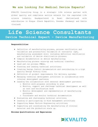 We are Looking for Medical Device Experts!
KVALITO Consulting Group is a strategic life science partner with
global quality and compliance service network for the regulated life
science industry. Headquartered in Basel (Switzerland) with
subsidiaries in Prague (Czech Republic), Dresden (Germany) and Dublin
(Ireland)
Responsibilities:
Responsibilities
 Definition of manufacturing process, process verification and
validation and process/tool validation at contractor (cpk,
manufacturing assessment etc); including definition verification
and validation of device sterilization process;
 Compile documentation on device manufacturing;
 Manufacturing process scale-up and technical transfer;
 Lead and run process FMEAs.
 Planning and leading technical activities;
 Creating Design Control documentation and contributing to a high
quality Design History file;
 Definition of product requirements for delivery systems;
 Managing technical development activities in collaboration with
internal development partners;
 Leading the collaboration with external development partners:
o Monitor work progress according to plan
o Monitor, support and challenge technical development as well
as test and verification work
o Monitor development and implementation of manufacturing
processes
o Coordinate and monitor technical documentation
 Evaluating and challenging technical solutions;
 Leading or participating in Risk management activities;
 Supporting Human Factors Engineering activities;
 Supporting and coordinating the manufacturing of clinical
material and the production scale up.
Minimum Qualifications and Experiences
Life Science Consultants
Device Technical Expert – Device Manufacturing
 