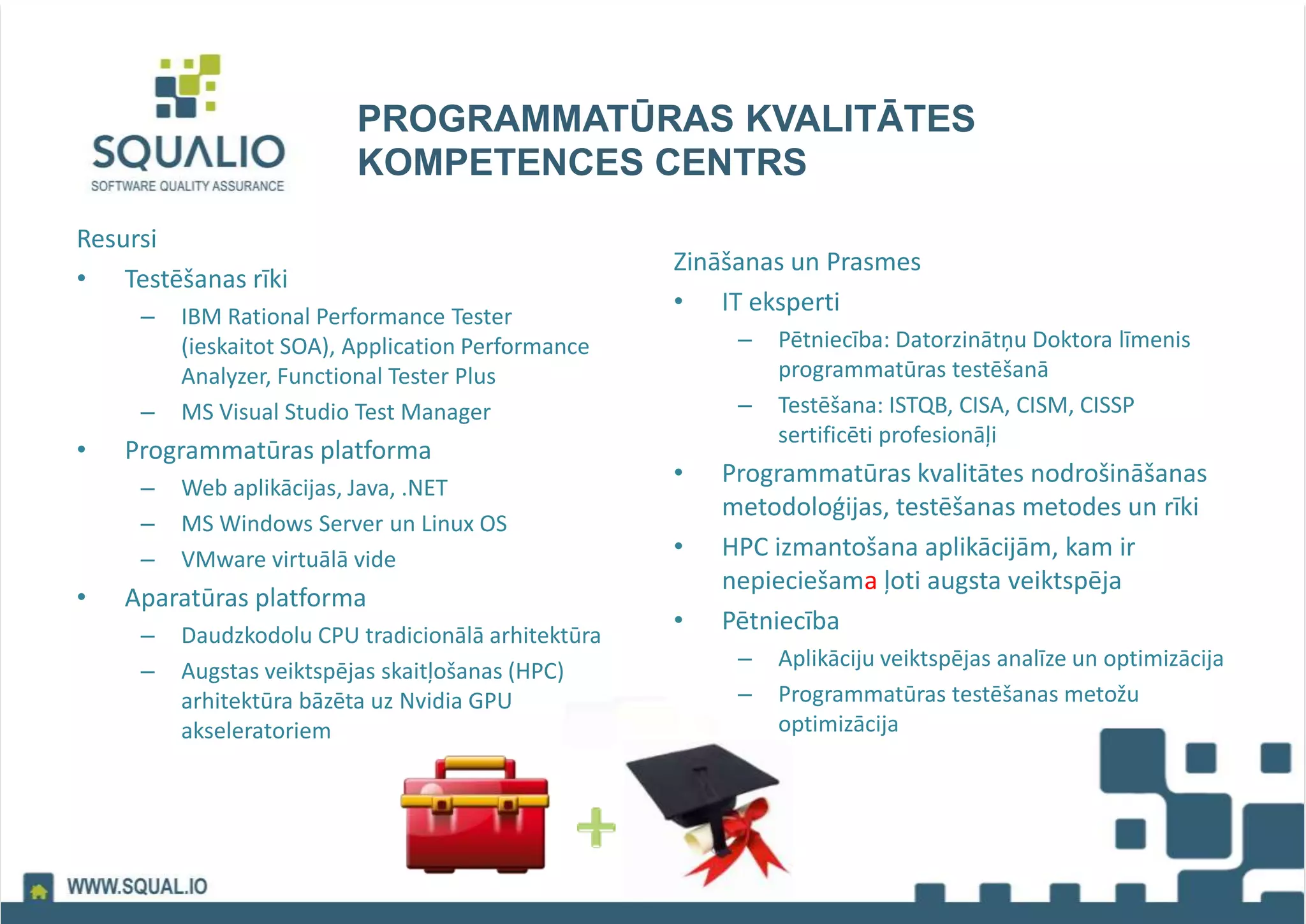 PROGRAMMATŪRAS KVALITĀTES
KOMPETENCES CENTRS
Resursi
• Testēšanas rīki
– IBM Rational Performance Tester
(ieskaitot SOA), Application Performance
Analyzer, Functional Tester Plus
– MS Visual Studio Test Manager
• Programmatūras platforma
– Web aplikācijas, Java, .NET
– MS Windows Server un Linux OS
– VMware virtuālā vide
• Aparatūras platforma
– Daudzkodolu CPU tradicionālā arhitektūra
– Augstas veiktspējas skaitļošanas (HPC)
arhitektūra bāzēta uz Nvidia GPU
akseleratoriem
Zināšanas un Prasmes
• IT eksperti
– Pētniecība: Datorzinātņu Doktora līmenis
programmatūras testēšanā
– Testēšana: ISTQB, CISA, CISM, CISSP
sertificēti profesionāļi
• Programmatūras kvalitātes nodrošināšanas
metodoloģijas, testēšanas metodes un rīki
• HPC izmantošana aplikācijām, kam ir
nepieciešama ļoti augsta veiktspēja
• Pētniecība
– Aplikāciju veiktspējas analīze un optimizācija
– Programmatūras testēšanas metožu
optimizācija
 