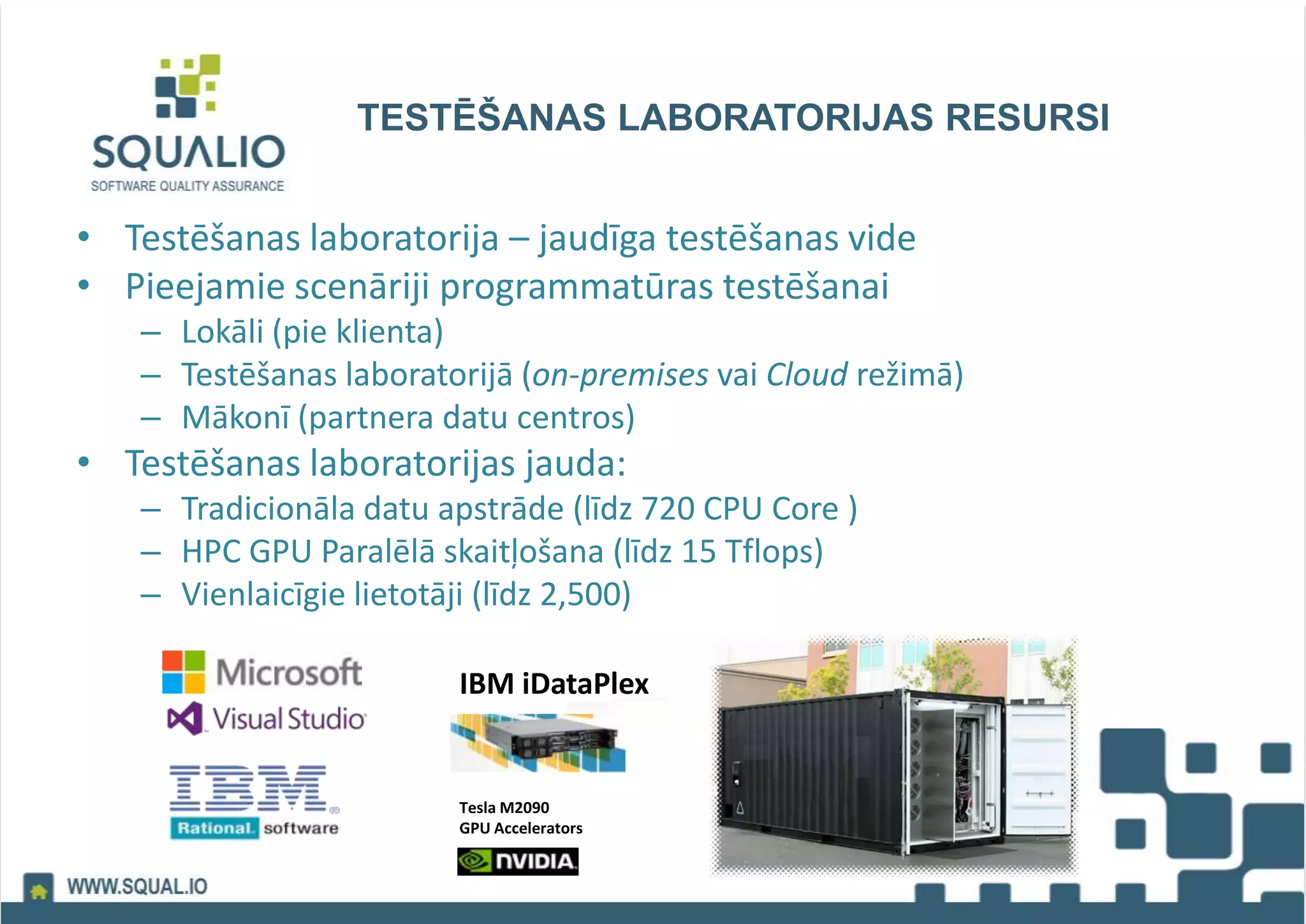 TESTĒŠANAS LABORATORIJAS RESURSI
• Testēšanas laboratorija – jaudīga testēšanas vide
• Pieejamie scenāriji programmatūras testēšanai
– Lokāli (pie klienta)
– Testēšanas laboratorijā (on-premises vai Cloud režimā)
– Mākonī (partnera datu centros)
• Testēšanas laboratorijas jauda:
– Tradicionāla datu apstrāde (līdz 720 CPU Core )
– HPC GPU Paralēlā skaitļošana (līdz 15 Tflops)
– Vienlaicīgie lietotāji (līdz 2,500)
IBM iDataPlex
Tesla M2090
GPU Accelerators
 
