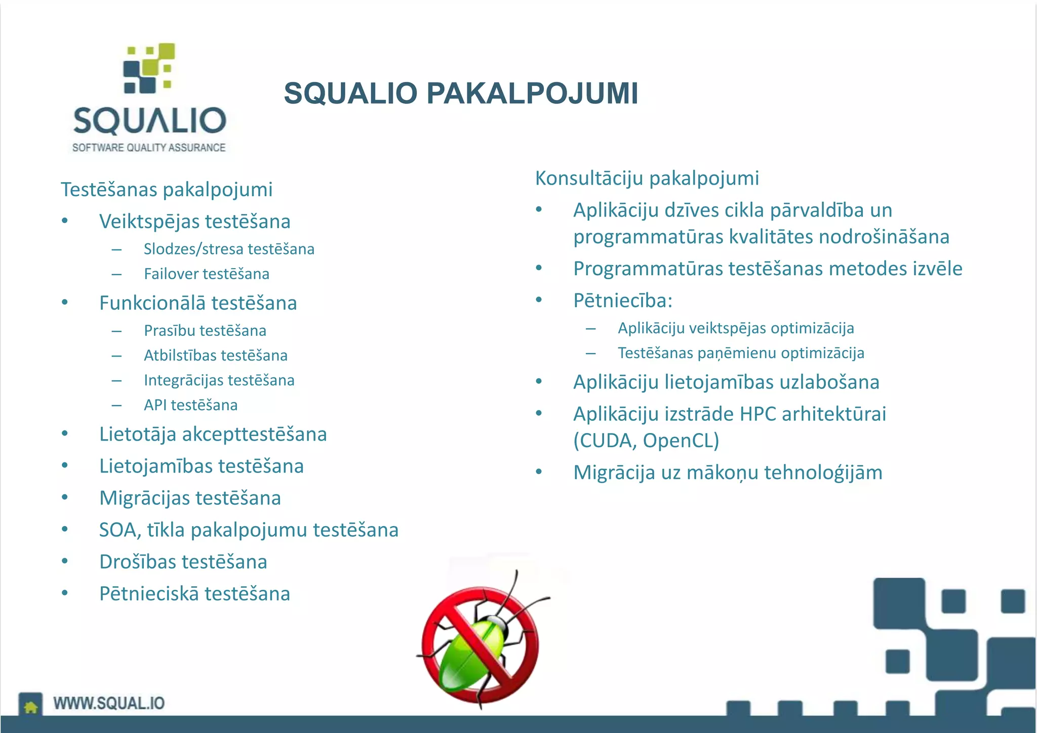 SQUALIO PAKALPOJUMI
Testēšanas pakalpojumi
• Veiktspējas testēšana
– Slodzes/stresa testēšana
– Failover testēšana
• Funkcionālā testēšana
– Prasību testēšana
– Atbilstības testēšana
– Integrācijas testēšana
– API testēšana
• Lietotāja akcepttestēšana
• Lietojamības testēšana
• Migrācijas testēšana
• SOA, tīkla pakalpojumu testēšana
• Drošības testēšana
• Pētnieciskā testēšana
Konsultāciju pakalpojumi
• Aplikāciju dzīves cikla pārvaldība un
programmatūras kvalitātes nodrošināšana
• Programmatūras testēšanas metodes izvēle
• Pētniecība:
– Aplikāciju veiktspējas optimizācija
– Testēšanas paņēmienu optimizācija
• Aplikāciju lietojamības uzlabošana
• Aplikāciju izstrāde HPC arhitektūrai
(CUDA, OpenCL)
• Migrācija uz mākoņu tehnoloģijām
 