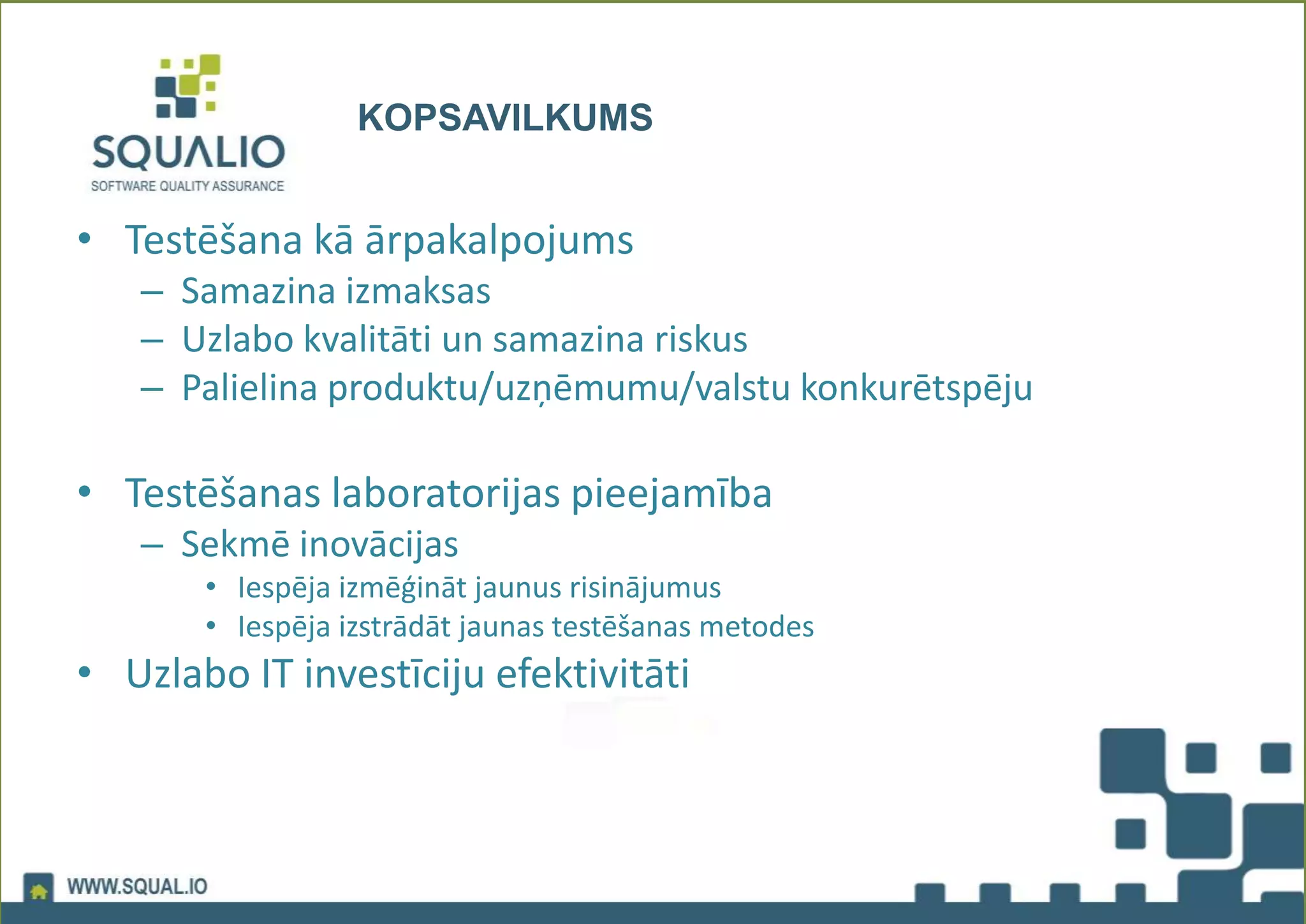 KOPSAVILKUMS
• Testēšana kā ārpakalpojums
– Samazina izmaksas
– Uzlabo kvalitāti un samazina riskus
– Palielina produktu/uzņēmumu/valstu konkurētspēju
• Testēšanas laboratorijas pieejamība
– Sekmē inovācijas
• Iespēja izmēģināt jaunus risinājumus
• Iespēja izstrādāt jaunas testēšanas metodes
• Uzlabo IT investīciju efektivitāti
 