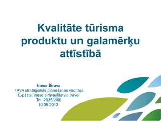 Kvalitāte tūrisma
   produktu un galamērķu
          attīstībā

             Inese Šīrava
TAVA stratēģiskās plānošanas vadītāja
  E-pasts: inese.sirava@latvia.travel
             Tel. 26353860
              10.05.2012.
 