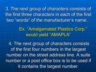 3. The next group of characters consists of the first three characters in each of the first two “words” of the manufacturer’s name.  Ex. “Amalgamated Plastics Corp.” would yield “AMAPLA” 4. The next group of characters consists of the first four numbers in the largest number on the street address line.   A suite number or a post office box is to be used if it contains the largest number. 