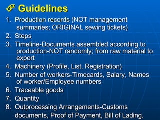    Guidelines 1.  Production records  (NOT management summaries; ORIGINAL sewing tickets) 2.  Steps 3.  Timeline-Documents assembled according to production-NOT randomly; from raw material to export 4.  Machinery (Profile, List, Registration) 5.  Number of workers-Timecards, Salary, Names of worker/Employee numbers 6.  Traceable goods 7.  Quantity 8.  Outprocessing Arrangements-Customs  documents, Proof of Payment, Bill of Lading. 