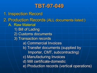 TBT-97-049 1. Inspection Record 2. Production Records  (ALL documents listed:) A.  Raw Material 1) Bill of Lading 2) Customs documents 3) Transaction records a) Commercial Invoices b) Transfer documents (supplied by    Importer, CMT, subcontracting) c) Manufacturing Invoices d) Mill certificate-domestic e) Production records (vertical operations) 