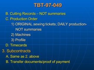 TBT-97-049 B. Cutting Records – NOT summaries C. Production Order 1) ORIGINAL sewing tickets; DAILY production- NOT summaries 2) Machines 3) Profile D. Timecards 3. Subcontracts A. Same as 2. above B. Transfer documents/proof of payment 