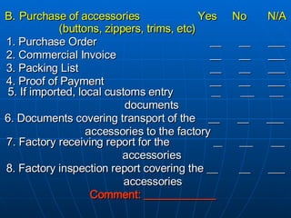 B.   Purchase of accessories    Yes  No  N/A (buttons, zippers, trims, etc) 1. Purchase Order __ __ ___ 2. Commercial Invoice __ __ ___ 3. Packing List   __ __ ___ 4. Proof of Payment   __ __ ___ 5. If imported, local customs entry  __ ___ ___ documents 6. Documents covering transport of the  __ __ ___  accessories to the factory 7. Factory receiving report for the    __  ___  ___ accessories 8. Factory inspection report covering the __ __ ___ accessories Comment: _____________ 
