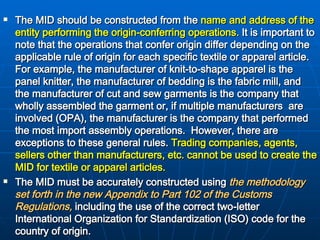 The MID should be constructed from the  name and address of the   entity performing the origin-conferring operations .  It is important to note that the operations that confer origin differ depending on the applicable rule of origin for each specific textile or apparel article.  For example, the manufacturer of knit-to-shape apparel is the panel knitter, the manufacturer of bedding is the fabric mill, and the manufacturer of cut and sew garments is the company that wholly assembled the garment or, if multiple manufacturers  are involved (OPA), the manufacturer is the company that performed the most import assembly operations.  However, there are exceptions to these general rules.   Trading companies, agents, sellers other than manufacturers, etc. cannot be used to create the MID for textile or apparel articles.  The MID must be accurately constructed using  the methodology set forth in the new Appendix to Part 102 of the Customs Regulations,  including the use of the correct two-letter International Organization for Standardization (ISO) code for the country of origin.  