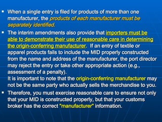When a single entry is filed for products of more than one manufacturer, the  products of each manufacturer must be separately identified.   The interim amendments also provide that  importers must be able to demonstrate their use of reasonable care in determining the origin-conferring manufacturer .   If an entry of textile or apparel products fails to include the MID properly constructed from the name and address of the manufacturer, the port director may reject the entry or take other appropriate action (e.g., assessment of a penalty).   It is important to note that the  origin-conferring manufacturer  may not be the same party who actually sells the merchandise to you.  Therefore, you must exercise reasonable care to ensure not only that your MID is constructed properly, but that your customs broker has the correct  "manufacturer"  information.   