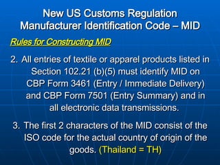 New US Customs Regulation Manufacturer Identification Code – MID   Rules for Constructing MID All entries of textile or apparel products listed in Section 102.21 (b)(5) must identify MID on CBP Form 3461 (Entry / Immediate Delivery) and CBP Form 7501 (Entry Summary) and in all electronic data transmissions.  The first 2 characters of the MID consist of the ISO code for the actual country of origin of the goods.  (Thailand = TH) 