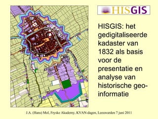 J.A. (Hans) Mol, Fryske Akademy, KVAN-dagen, Leeuwarden 7 juni 2011 HISGIS: het gedigitaliseerde kadaster van 1832 als basis voor de presentatie en analyse van historische geo-informatie 