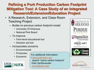 Refining a Pork Production Carbon Footprint
Mitigation Tool: A Case Study of an Integrated
Research/Extension/Education Project
• A Research, Extension, and Class Room
Teaching Project
– Builds on previous carbon footprint model
• University Of Arkansas
• National Pork Board
– To improve
• Farm-level educational tool
• Decision aid tool
– Incorporates concerns
• Environmental
• Production
• Economic
For additional information:
• www.extension.org
search “swine carbon footprint”
• Karl VanDevender
kvan@uaex.edu
 