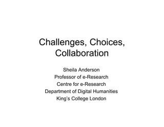 Challenges, Choices,
Collaboration
Sheila Anderson
Professor of e-Research
Centre for e-Research
Department of Digital Humanities
King’s College London
 