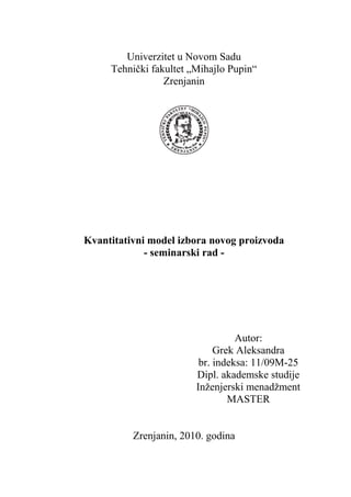 Univerzitet u Novom Sadu
Tehnički fakultet „Mihajlo Pupin“
Zrenjanin
Kvantitativni model izbora novog proizvoda
- seminarski rad -
Autor:
Grek Aleksandra
br. indeksa: 11/09M-25
Dipl. akademske studije
Inženjerski menadžment
MASTER
Zrenjanin, 2010. godina
 