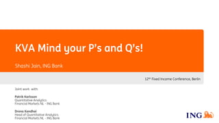 KVA Mind your P’s and Q’s!
Shashi Jain, ING Bank
12th Fixed Income Conference, Berlin
Joint work with:
Patrik Karlsson
Quantitative Analytics
Financial Markets NL - ING Bank
Drona Kandhai
Head of Quantitative Analytics
Financial Markets NL - ING Bank
 