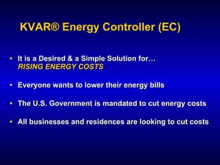 KVAR® Energy Controller (EC)

• It is a Desired & a Simple Solution for…
  RISING ENERGY COSTS

• Everyone wants to lower their energy bills

• The U.S. Government is mandated to cut energy costs

• All businesses and residences are looking to cut costs
 