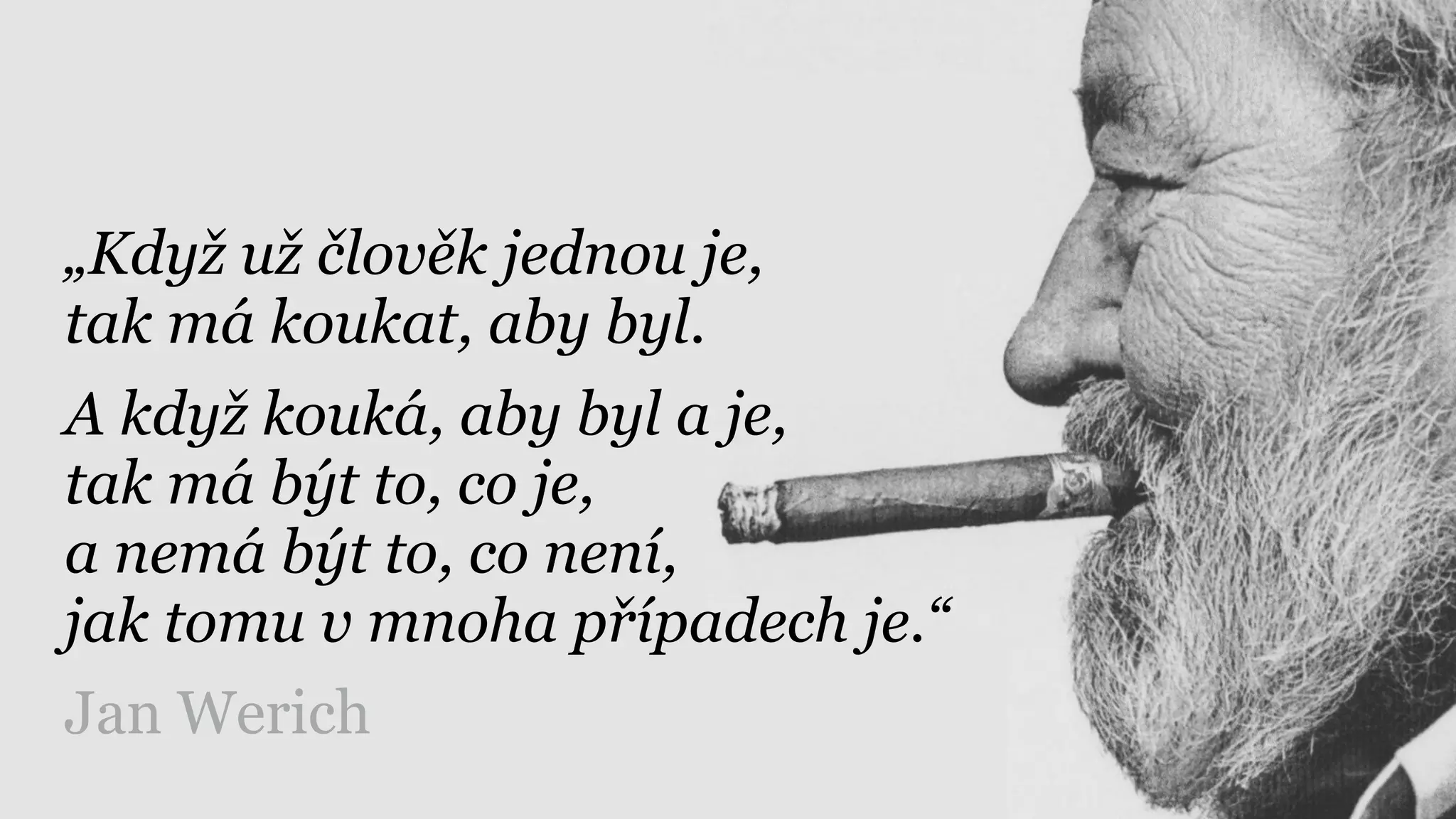 „Když už člověk jednou je, 
tak má koukat, aby byl.
A když kouká, aby byl a je, 
tak má být to, co je, 
a nemá být to, co není, 
jak tomu v mnoha případech je.“
Jan Werich
 