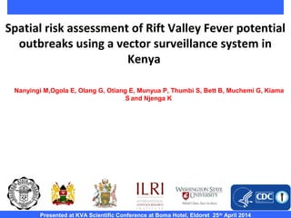 Spatial risk assessment of Rift Valley Fever potential
outbreaks using a vector surveillance system in
Kenya
Presented at KVA Scientific Conference at Boma Hotel, Eldoret 25th
April 2014
Nanyingi M,Ogola E, Olang G, Otiang E, Munyua P, Thumbi S, Bett B, Muchemi G, Kiama
S and Njenga K
 