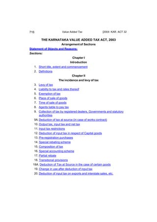 716                       Value Added Tax                   [2004: KAR. ACT 32


         THE KARNATAKA VALUE ADDED TAX ACT, 2003
                          Arrangement of Sections
Statement of 0bjects and Reasons:
Sections:
                                  Chapter I
                                 Introduction
   1. Short title, extent and commencement
   2. Definitions
                                  Chapter II
                        The incidence and levy of tax
   3. Levy of tax
   4. Liability to tax and rates thereof
   5. Exemption of tax
   6. Place of sale of goods
   7. Time of sale of goods
   8. Agents liable to pay tax
   9. Collection of tax by registered dealers, Governments and statutory
      authorities
   9A. Deduction of tax at source (in case of works contract)
   10. Output tax, input tax and net tax
   11. Input tax restrictions
   12. Deduction of input tax in respect of Capital goods
   13. Pre-registration purchases
   14. Special rebating scheme
   15. Composition of tax
   16. Special accounting scheme
   17. Partial rebate
   18. Transitional provisions
  18A. Deduction of Tax at Source in the case of certain goods
   19. Change in use after deduction of input tax
   20. Deduction of input tax on exports and interstate sales, etc.
 