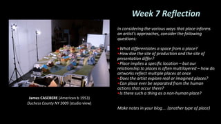 Week 7 Reflection
In considering the various ways that place informs
an artist’s approaches, consider the following
questions:
•What differentiates a space from a place?
•How doe the site of production and the site of
presentation differ?
•Place implies a specific location – but our
relationship to places is often multilayered – how do
artworks reflect multiple places at once
•Does the artist explore real or imagined places?
•Can place ever be separated from the human
actions that occur there?
•Is there such a thing as a non-human place?
Make notes in your blog…. (another type of place)
James CASEBERE (American b 1953)
Duchess County NY 2009 (studio view)
 