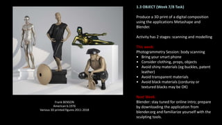 1.3 OBJECT (Week 7/8 Task)
Produce a 3D print of a digital composition
using the applications Metashape and
Blender.
Activity has 2 stages: scanning and modelling
This week:
Photogrammetry Session: body scanning
• Bring your smart phone
• Consider clothing, props, objects
• Avoid shiny materials (eg buckles, patent
leather)
• Avoid transparent materials
• Avoid black materials (corduroy or
textured blacks may be OK)
Next Week:
Blender: stay tuned for online intro; prepare
by downloading the application from
blender.org and familiarize yourself with the
sculpting tools.
Frank BENSON
American b.1976
Various 3D printed figures 2011-2018
 