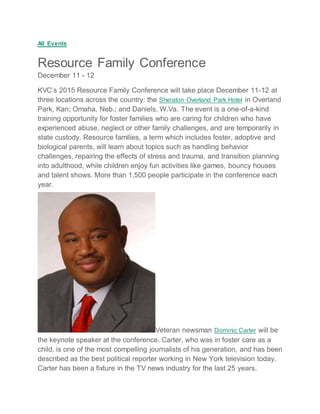 All Events
Resource Family Conference
December 11 - 12
KVC’s 2015 Resource Family Conference will take place December 11-12 at
three locations across the country: the Sheraton Overland Park Hotel in Overland
Park, Kan; Omaha, Neb.; and Daniels, W.Va. The event is a one-of-a-kind
training opportunity for foster families who are caring for children who have
experienced abuse, neglect or other family challenges, and are temporarily in
state custody. Resource families, a term which includes foster, adoptive and
biological parents, will learn about topics such as handling behavior
challenges, repairing the effects of stress and trauma, and transition planning
into adulthood, while children enjoy fun activities like games, bouncy houses
and talent shows. More than 1,500 people participate in the conference each
year.
Veteran newsman Dominic Carter will be
the keynote speaker at the conference. Carter, who was in foster care as a
child, is one of the most compelling journalists of his generation, and has been
described as the best political reporter working in New York television today.
Carter has been a fixture in the TV news industry for the last 25 years,
 